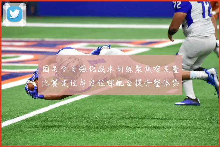 国足今日强化战术训练聚焦喀麦隆比赛走位与定位球配合提升整体实力