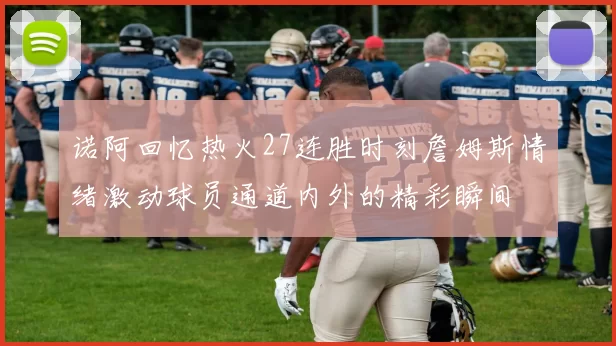 诺阿回忆热火27连胜时刻詹姆斯情绪激动球员通道内外的精彩瞬间
