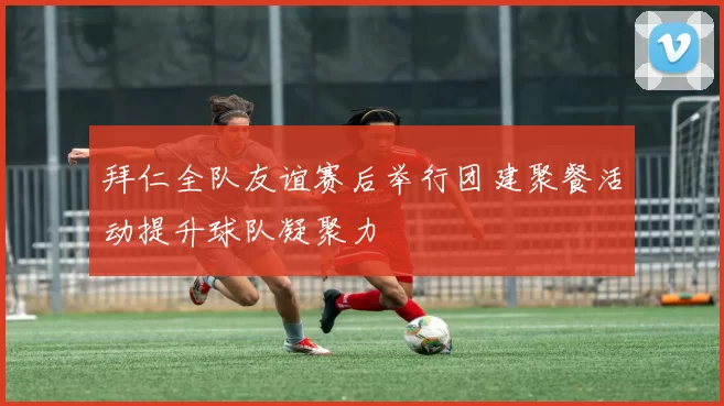 拜仁全队友谊赛后举行团建聚餐活动提升球队凝聚力