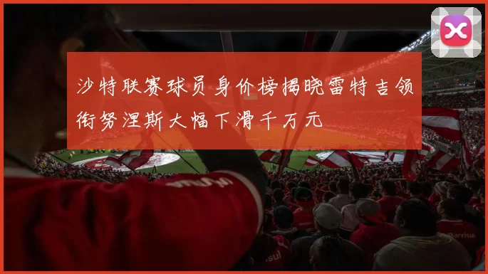 沙特联赛球员身价榜揭晓雷特吉领衔努涅斯大幅下滑千万元