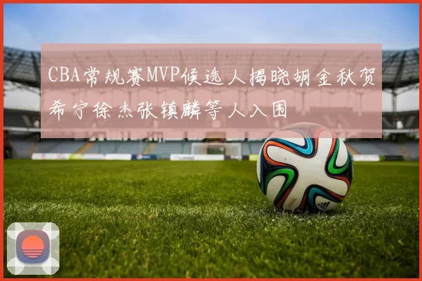 CBA常规赛MVP候选人揭晓胡金秋贺希宁徐杰张镇麟等人入围
