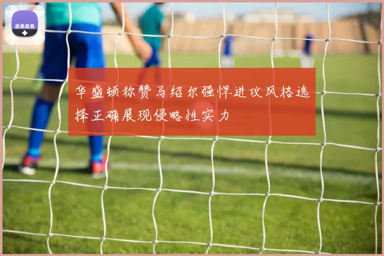 华盛顿称赞马绍尔强悍进攻风格选择正确展现侵略性实力