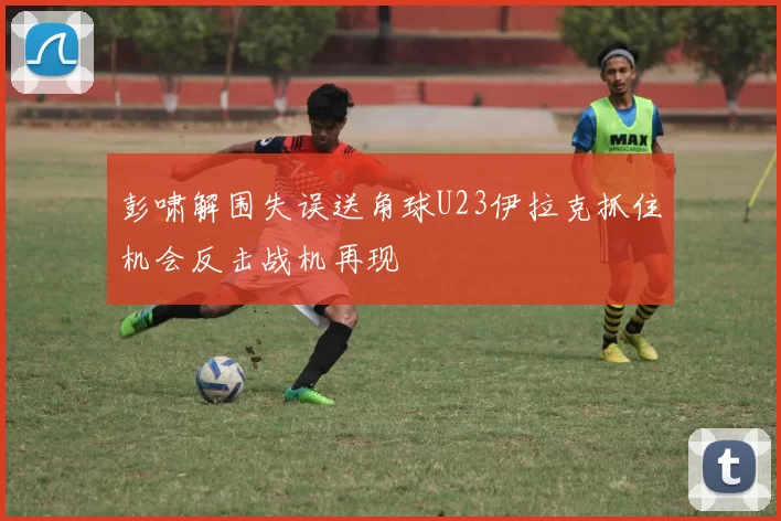 彭啸解围失误送角球U23伊拉克抓住机会反击战机再现