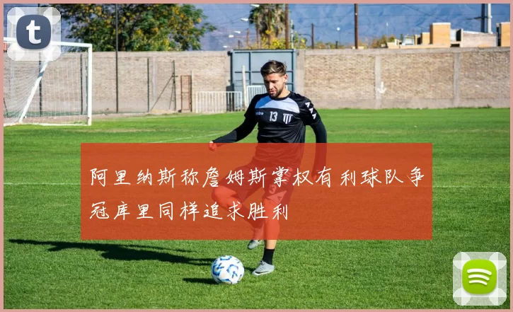 阿里纳斯称詹姆斯掌权有利球队争冠库里同样追求胜利