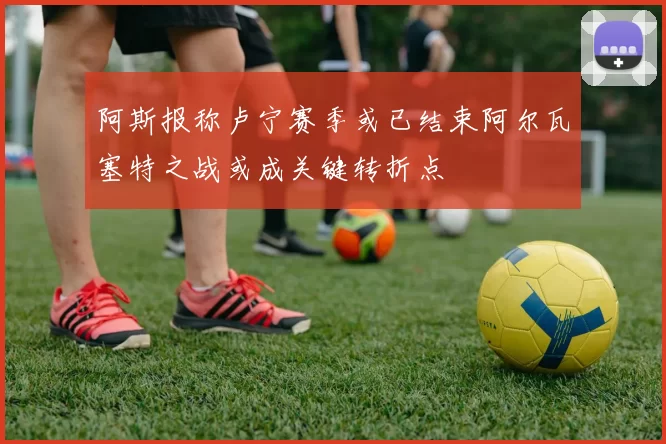 阿斯报称卢宁赛季或已结束阿尔瓦塞特之战或成关键转折点