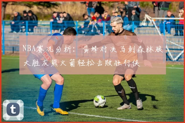 NBA赛况分析：黄蜂对决马刺森林狼大胜灰熊火箭轻松击败独行侠