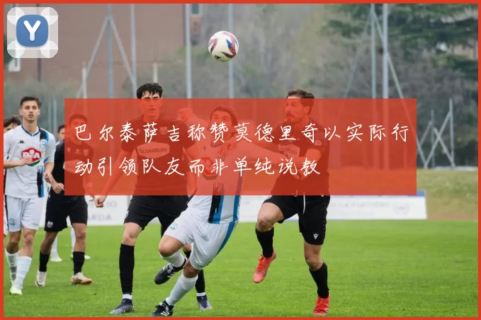巴尔泰萨吉称赞莫德里奇以实际行动引领队友而非单纯说教