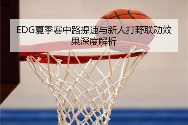 EDG夏季赛中路提速与新人打野联动效果深度解析（hth）