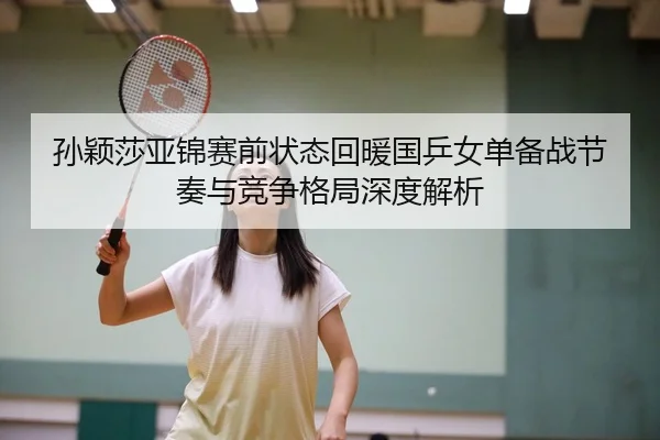 孙颖莎亚锦赛前状态回暖国乒女单备战节奏与竞争格局深度解析 - hth