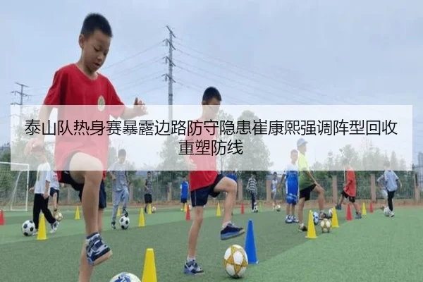 泰山队热身赛暴露边路防守隐患崔康熙强调阵型回收重塑防线 - hth