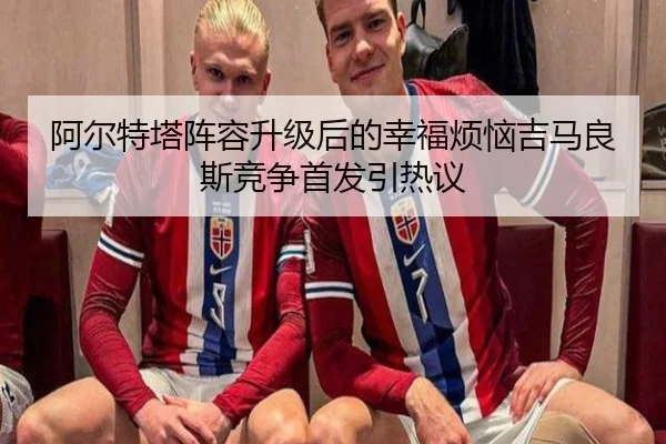 阿尔特塔阵容升级后的幸福烦恼吉马良斯竞争首发引热议 - hth